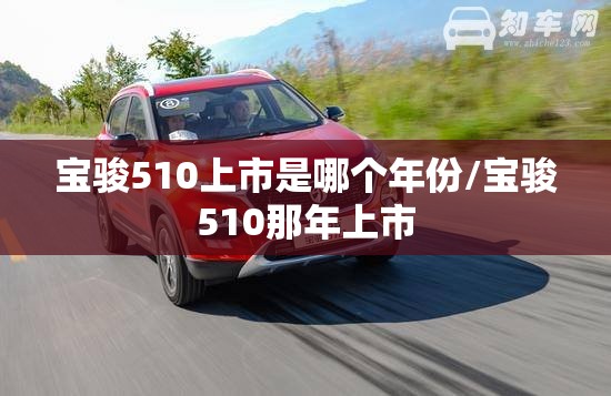 宝骏510上市是哪个年份/宝骏510那年上市 宝骏510上市是哪个年份/宝骏510那年上市