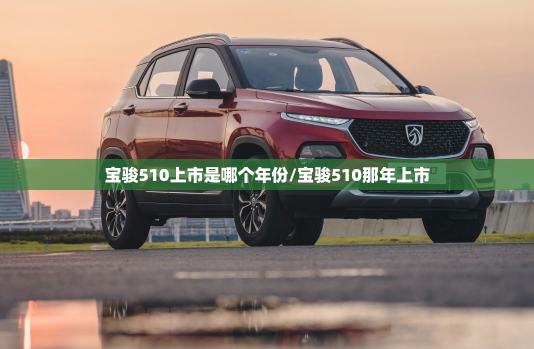 宝骏510上市是哪个年份/宝骏510那年上市 宝骏510上市是哪个年份/宝骏510那年上市