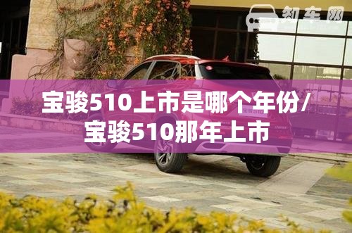 宝骏510上市是哪个年份/宝骏510那年上市 宝骏510上市是哪个年份/宝骏510那年上市