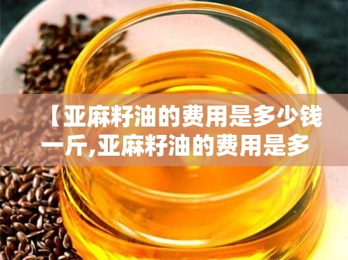 【亚麻籽油的费用是多少钱一斤,亚麻籽油的费用是多少钱一斤甘肃优优】 【亚麻籽油的费用是多少钱一斤,亚麻籽油的费用是多少钱一斤甘肃优优】
