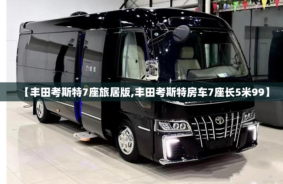 【丰田考斯特7座旅居版,丰田考斯特房车7座长5米99】 【丰田考斯特7座旅居版,丰田考斯特房车7座长5米99】