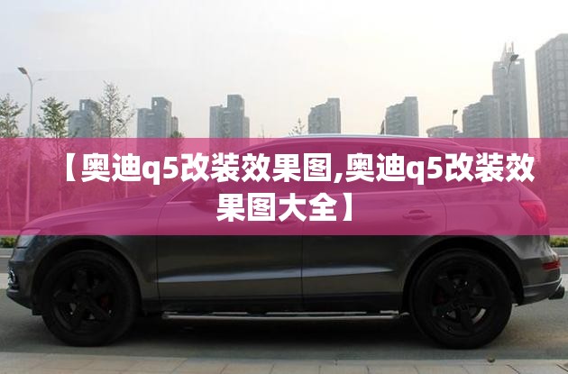 【奥迪q5改装效果图,奥迪q5改装效果图大全】