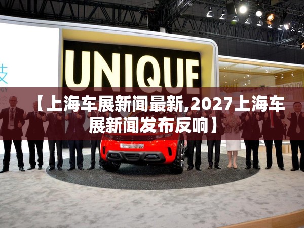【上海车展新闻最新,2027上海车展新闻发布反响】 【上海车展新闻最新,2027上海车展新闻发布反响】