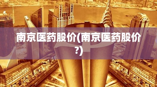 南京医药股价(南京医药股价?) 南京医药股价(南京医药股价?)