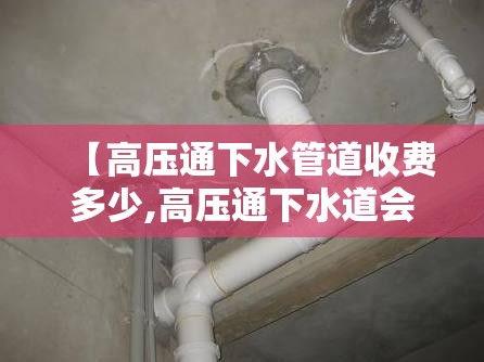 【高压通下水管道收费多少,高压通下水道会损坏管道吗】 【高压通下水管道收费多少,高压通下水道会损坏管道吗】