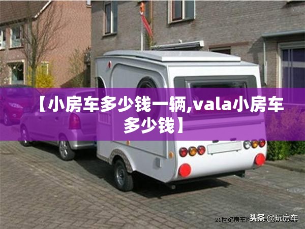 【小房车多少钱一辆,vala小房车多少钱】 【小房车多少钱一辆,vala小房车多少钱】
