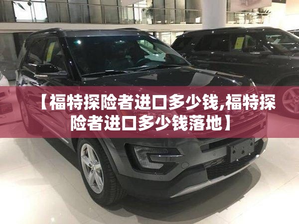 【福特探险者进口多少钱,福特探险者进口多少钱落地】 【福特探险者进口多少钱,福特探险者进口多少钱落地】