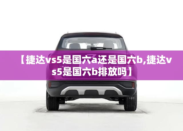 【捷达vs5是国六a还是国六b,捷达vs5是国六b排放吗】 【捷达vs5是国六a还是国六b,捷达vs5是国六b排放吗】
