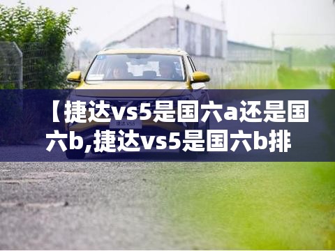 【捷达vs5是国六a还是国六b,捷达vs5是国六b排放吗】 【捷达vs5是国六a还是国六b,捷达vs5是国六b排放吗】
