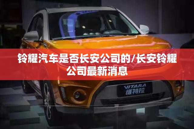 铃耀汽车是否长安公司的/长安铃耀公司最新消息 铃耀汽车是否长安公司的/长安铃耀公司最新消息