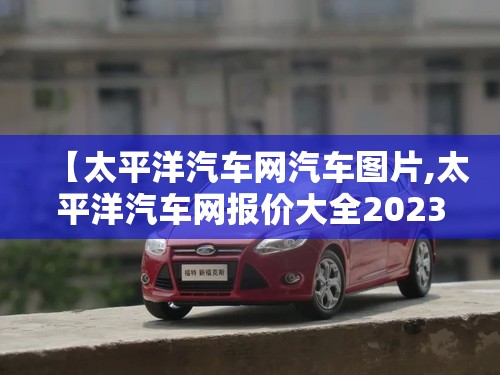 【太平洋汽车网汽车图片,太平洋汽车网报价大全2023】 【太平洋汽车网汽车图片,太平洋汽车网报价大全2023】