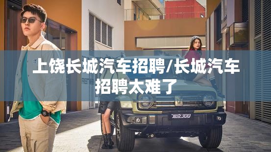 上饶长城汽车招聘/长城汽车招聘太难了