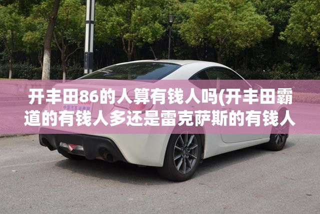 开丰田86的人算有钱人吗(开丰田霸道的有钱人多还是雷克萨斯的有钱人多) 开丰田86的人算有钱人吗(开丰田霸道的有钱人多还是雷克萨斯的有钱人多)