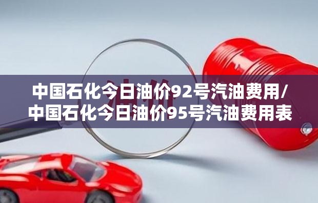 中国石化今日油价92号汽油费用/中国石化今日油价95号汽油费用表 中国石化今日油价92号汽油费用/中国石化今日油价95号汽油费用表
