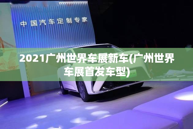 2021广州世界车展新车(广州世界车展首发车型) 2021广州世界车展新车(广州世界车展首发车型)