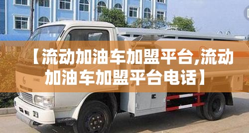 【流动加油车加盟平台,流动加油车加盟平台电话】 【流动加油车加盟平台,流动加油车加盟平台电话】