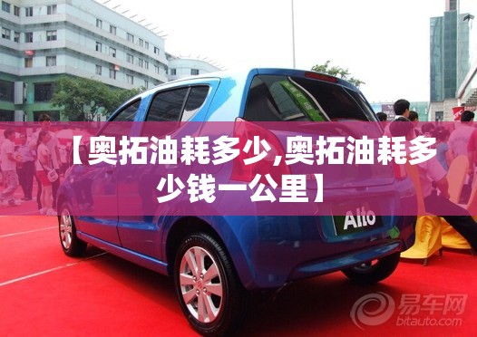 【奥拓油耗多少,奥拓油耗多少钱一公里】 【奥拓油耗多少,奥拓油耗多少钱一公里】