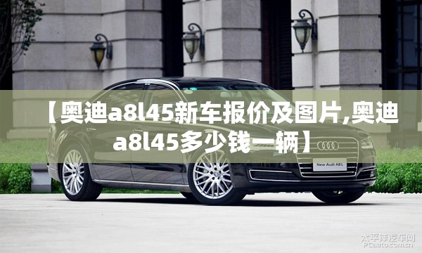 【奥迪a8l45新车报价及图片,奥迪a8l45多少钱一辆】 【奥迪a8l45新车报价及图片,奥迪a8l45多少钱一辆】