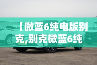 【微蓝6纯电版别克,别克微蓝6纯电怎么样】 【微蓝6纯电版别克,别克微蓝6纯电怎么样】