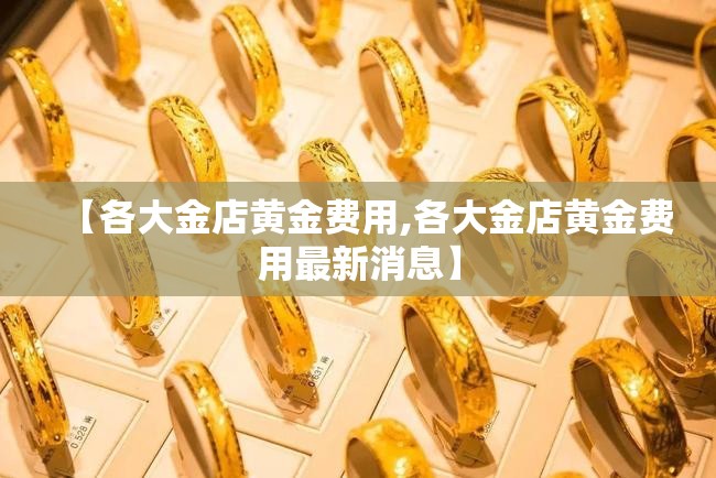 【各大金店黄金费用,各大金店黄金费用最新消息】 【各大金店黄金费用,各大金店黄金费用最新消息】