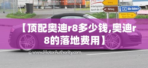 【顶配奥迪r8多少钱,奥迪r8的落地费用】
