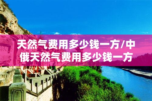 天然气费用多少钱一方/中俄天然气费用多少钱一方 天然气费用多少钱一方/中俄天然气费用多少钱一方