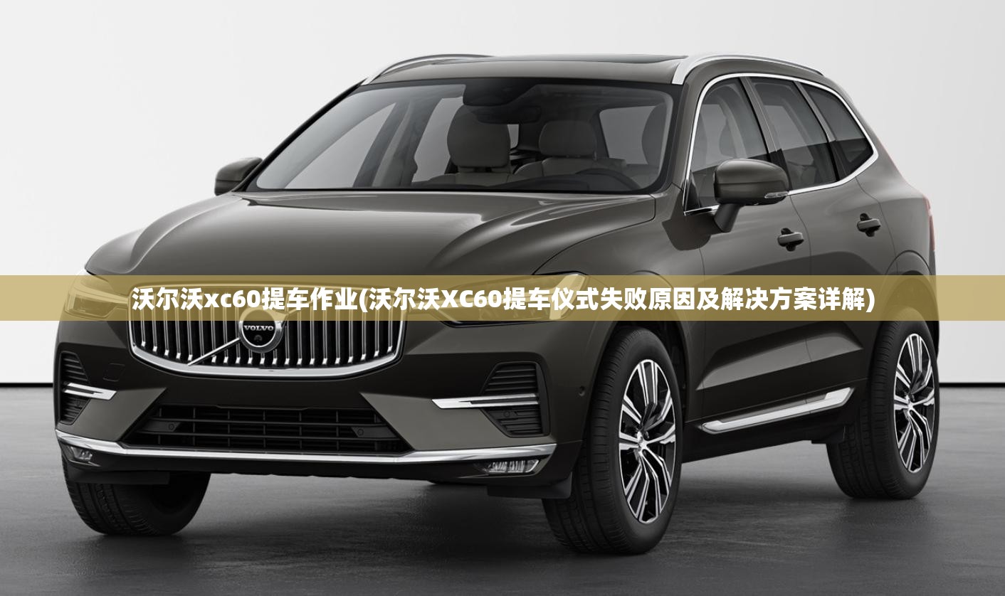 沃尔沃xc60提车作业(沃尔沃XC60提车仪式失败原因及解决方案详解)