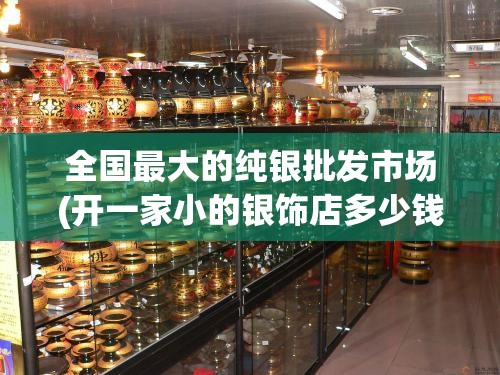 全国最大的纯银批发市场(开一家小的银饰店多少钱) 全国最大的纯银批发市场(开一家小的银饰店多少钱)