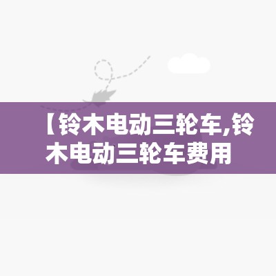 【铃木电动三轮车,铃木电动三轮车费用表】 【铃木电动三轮车,铃木电动三轮车费用表】