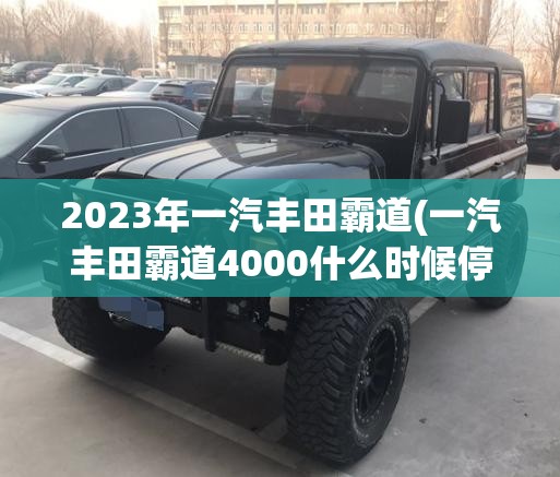 2023年一汽丰田霸道(一汽丰田霸道4000什么时候停产的) 2023年一汽丰田霸道(一汽丰田霸道4000什么时候停产的)