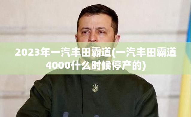 2023年一汽丰田霸道(一汽丰田霸道4000什么时候停产的) 2023年一汽丰田霸道(一汽丰田霸道4000什么时候停产的)
