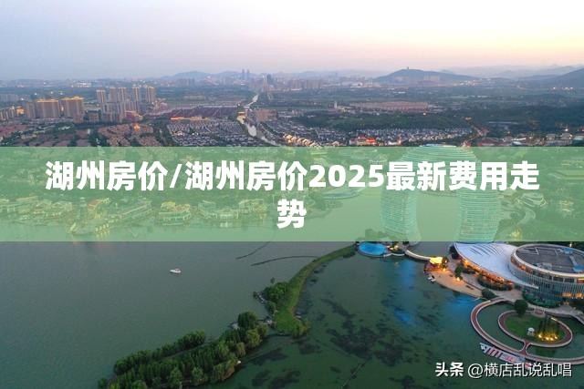 湖州房价/湖州房价2025最新费用走势 湖州房价/湖州房价2025最新费用走势