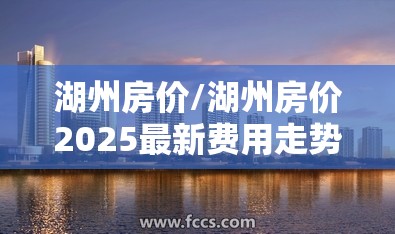 湖州房价/湖州房价2025最新费用走势 湖州房价/湖州房价2025最新费用走势