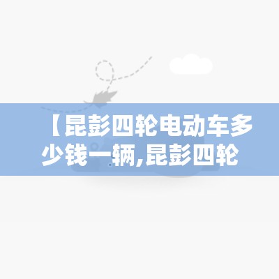 【昆彭四轮电动车多少钱一辆,昆彭四轮电动车多少钱一辆新车】 【昆彭四轮电动车多少钱一辆,昆彭四轮电动车多少钱一辆新车】