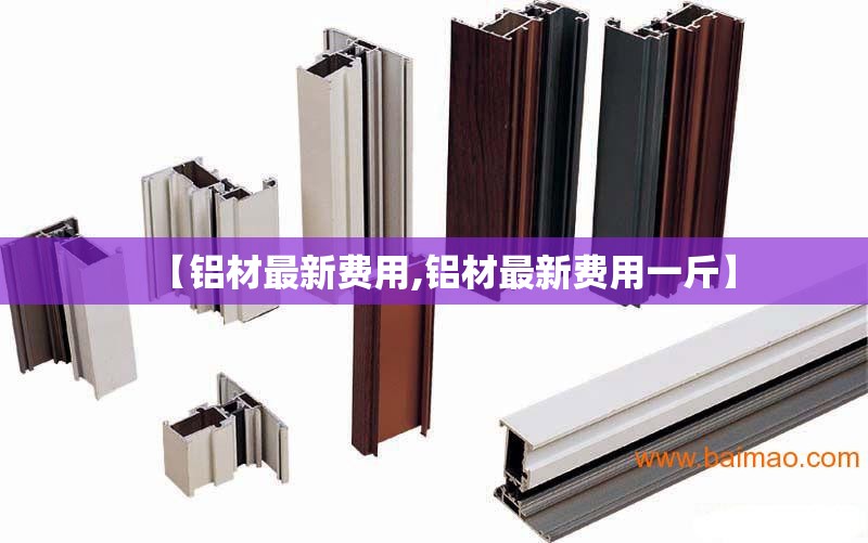 【铝材最新费用,铝材最新费用一斤】 【铝材最新费用,铝材最新费用一斤】