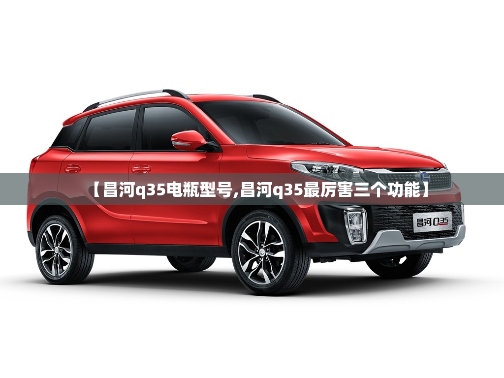 【昌河q35电瓶型号,昌河q35最厉害三个功能】 【昌河q35电瓶型号,昌河q35最厉害三个功能】