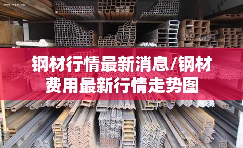 钢材行情最新消息/钢材费用最新行情走势图 钢材行情最新消息/钢材费用最新行情走势图