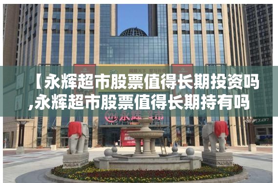 【永辉超市股票值得长期投资吗,永辉超市股票值得长期持有吗】 【永辉超市股票值得长期投资吗,永辉超市股票值得长期持有吗】