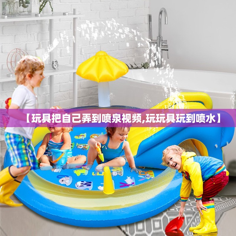 【玩具把自己弄到喷泉视频,玩玩具玩到喷水】 【玩具把自己弄到喷泉视频,玩玩具玩到喷水】