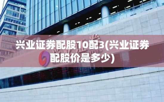 兴业证券配股10配3(兴业证券配股价是多少) 兴业证券配股10配3(兴业证券配股价是多少)