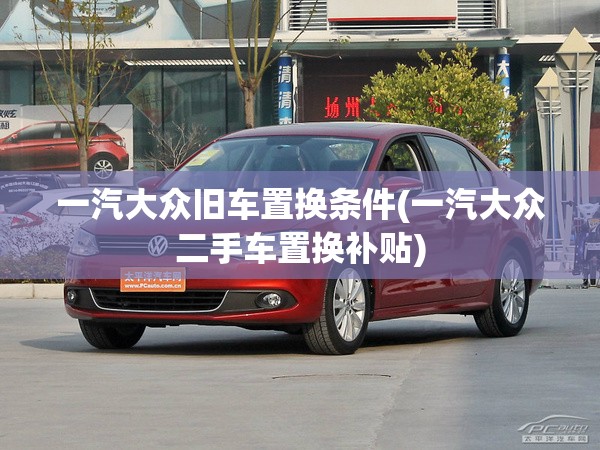一汽大众旧车置换条件(一汽大众二手车置换补贴) 一汽大众旧车置换条件(一汽大众二手车置换补贴)