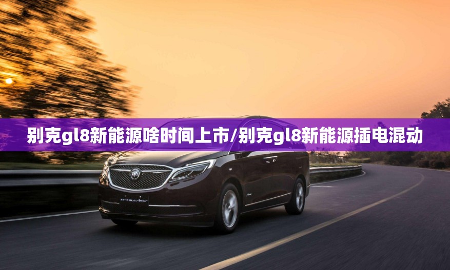 别克gl8新能源啥时间上市/别克gl8新能源插电混动 别克gl8新能源啥时间上市/别克gl8新能源插电混动