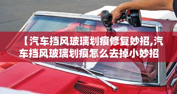 【汽车挡风玻璃划痕修复妙招,汽车挡风玻璃划痕怎么去掉小妙招】 【汽车挡风玻璃划痕修复妙招,汽车挡风玻璃划痕怎么去掉小妙招】