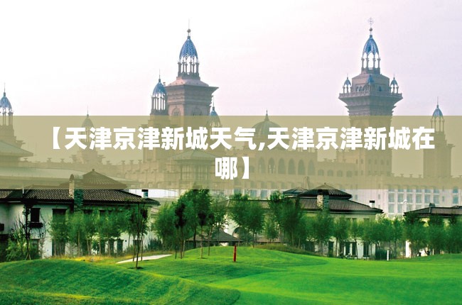 【天津京津新城天气,天津京津新城在哪】 【天津京津新城天气,天津京津新城在哪】
