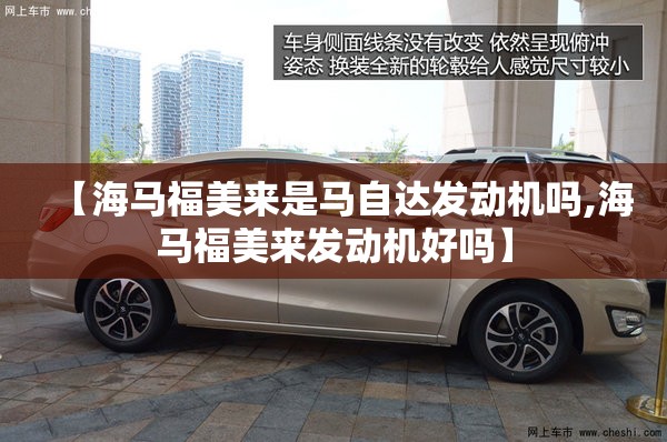 【海马福美来是马自达发动机吗,海马福美来发动机好吗】 【海马福美来是马自达发动机吗,海马福美来发动机好吗】