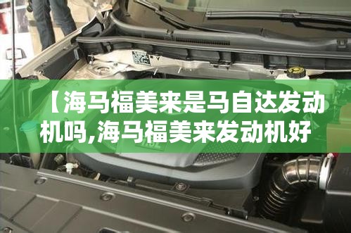 【海马福美来是马自达发动机吗,海马福美来发动机好吗】 【海马福美来是马自达发动机吗,海马福美来发动机好吗】