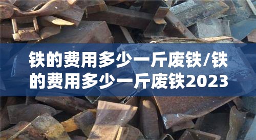 铁的费用多少一斤废铁/铁的费用多少一斤废铁2023今日涨吗? 铁的费用多少一斤废铁/铁的费用多少一斤废铁2023今日涨吗?