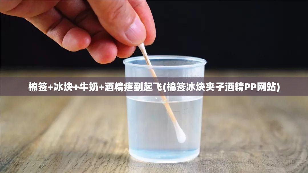 棉签+冰块+牛奶+酒精疼到起飞(棉签冰块夹子酒精PP网站) 棉签+冰块+牛奶+酒精疼到起飞(棉签冰块夹子酒精PP网站)