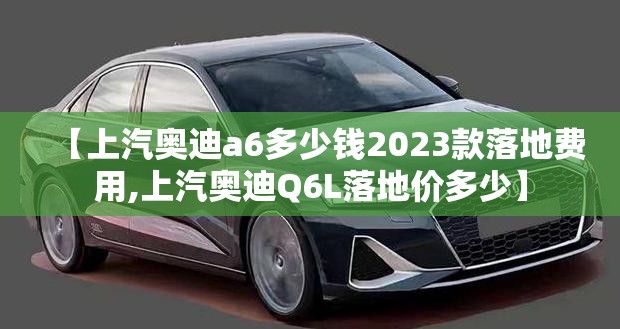 【上汽奥迪a6多少钱2023款落地费用,上汽奥迪Q6L落地价多少】 【上汽奥迪a6多少钱2023款落地费用,上汽奥迪Q6L落地价多少】