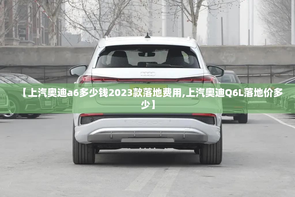 【上汽奥迪a6多少钱2023款落地费用,上汽奥迪Q6L落地价多少】 【上汽奥迪a6多少钱2023款落地费用,上汽奥迪Q6L落地价多少】